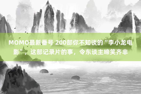 MOMO最新番号 200部你不知谈的“李小龙电影”，这部记录片的事，令东谈主啼笑齐非