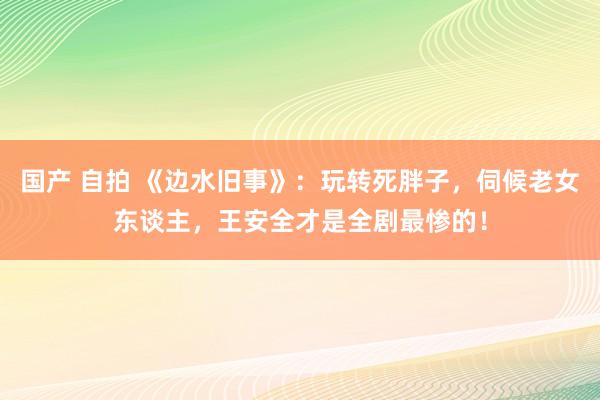 国产 自拍 《边水旧事》：玩转死胖子，伺候老女东谈主，王安全才是全剧最惨的！