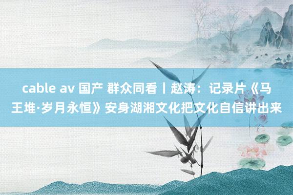 cable av 国产 群众同看丨赵涛：记录片《马王堆·岁月永恒》安身湖湘文化把文化自信讲出来