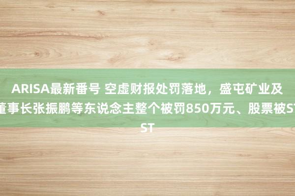 ARISA最新番号 空虚财报处罚落地，盛屯矿业及董事长张振鹏等东说念主整个被罚850万元、股票被ST