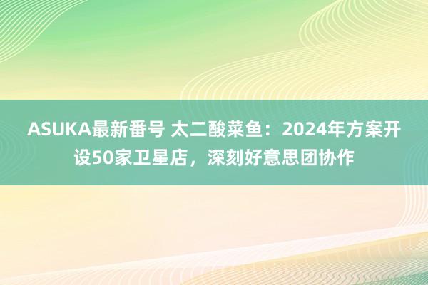 ASUKA最新番号 太二酸菜鱼：2024年方案开设50家卫星店，深刻好意思团协作