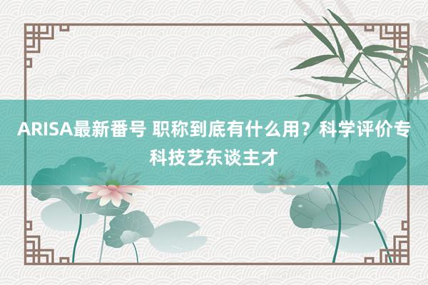 ARISA最新番号 职称到底有什么用？科学评价专科技艺东谈主才