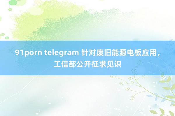 91porn telegram 针对废旧能源电板应用，工信部公开征求见识