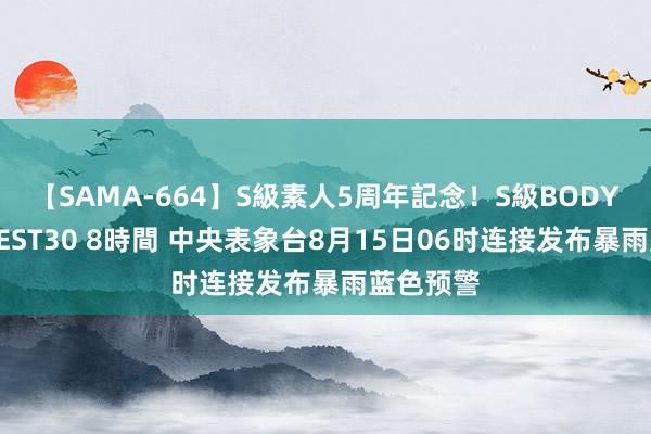 【SAMA-664】S級素人5周年記念！S級BODY中出しBEST30 8時間 中央表象台8月15日06时连接发布暴雨蓝色预警