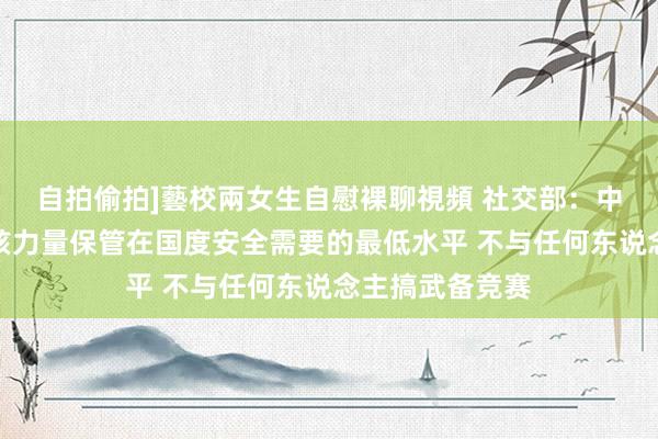 自拍偷拍]藝校兩女生自慰裸聊視頻 社交部：中方历久将自己核力量保管在国度安全需要的最低水平 不与任何东说念主搞武备竞赛