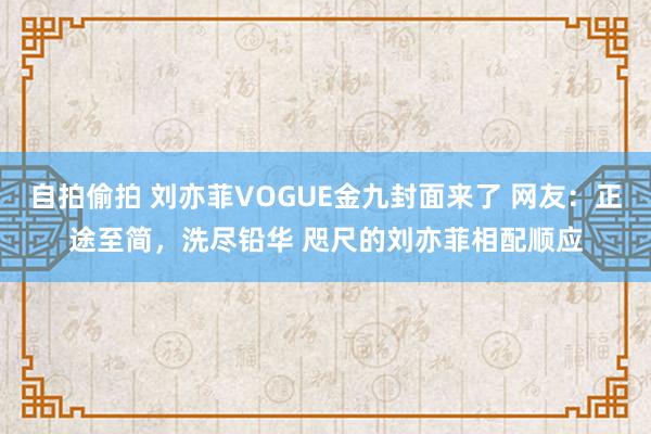 自拍偷拍 刘亦菲VOGUE金九封面来了 网友：正途至简，洗尽铅华 咫尺的刘亦菲相配顺应