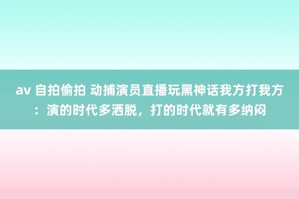 av 自拍偷拍 动捕演员直播玩黑神话我方打我方：演的时代多洒脱，打的时代就有多纳闷