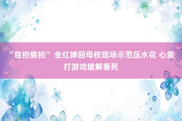 “自拍偷拍” 全红婵回母校现场示范压水花 心爱打游戏缓解垂死