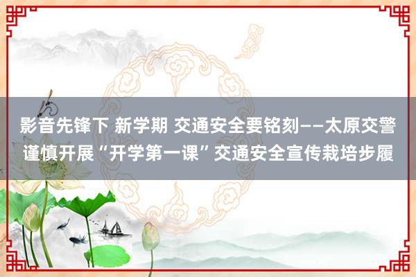 影音先锋下 新学期 交通安全要铭刻——太原交警谨慎开展“开学第一课”交通安全宣传栽培步履