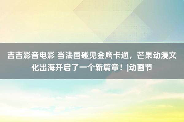 吉吉影音电影 当法国碰见金鹰卡通，芒果动漫文化出海开启了一个新篇章！|动画节