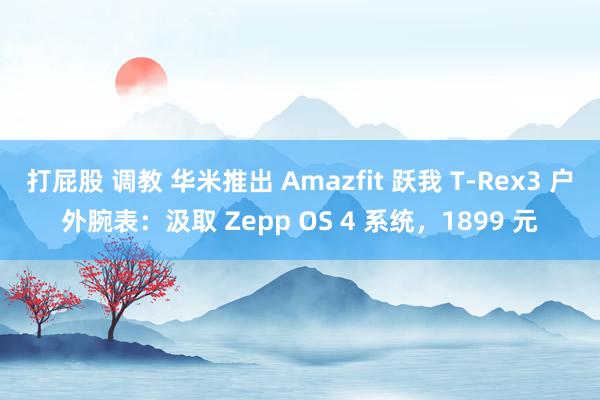 打屁股 调教 华米推出 Amazfit 跃我 T-Rex3 户外腕表：汲取 Zepp OS 4 系统，1899 元