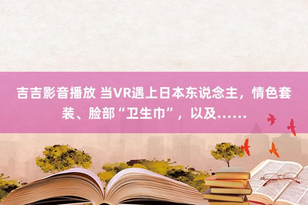 吉吉影音播放 当VR遇上日本东说念主，情色套装、脸部“卫生巾”，以及……