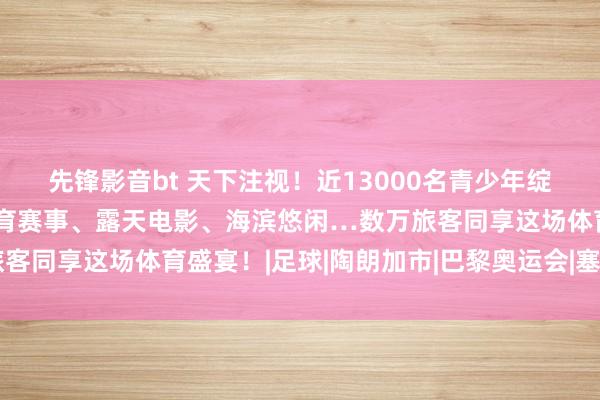 先锋影音bt 天下注视！近13000名青少年绽放员王人聚新西兰：体育赛事、露天电影、海滨悠闲…数万旅客同享这场体育盛宴！|足球|陶朗加市|巴黎奥运会|塞纳河水质