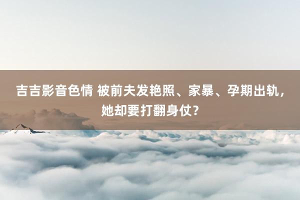 吉吉影音色情 被前夫发艳照、家暴、孕期出轨，她却要打翻身仗？