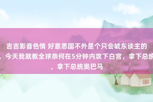 吉吉影音色情 好意思国不外是个只会唬东谈主的纸老虎，今天我就教全球奈何在5分钟内攻下白宫，拿下总统奥巴马