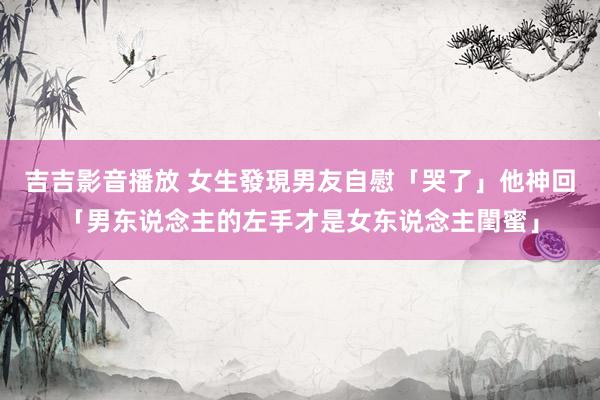 吉吉影音播放 女生發現男友自慰「哭了」　他神回「男东说念主的左手才是女东说念主閨蜜」