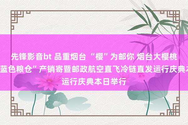 先锋影音bt 品重烟台 “樱”为邮你 烟台大樱桃·苹果·“蓝色粮仓”产销寄暨邮政航空直飞冷链直发运行庆典本日举行