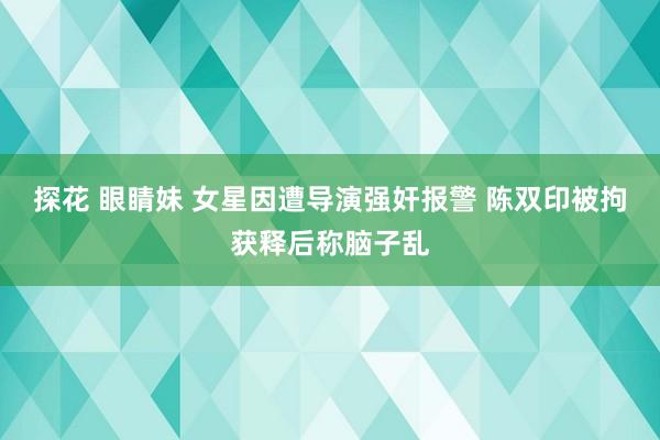 探花 眼睛妹 女星因遭导演强奸报警 陈双印被拘获释后称脑子乱