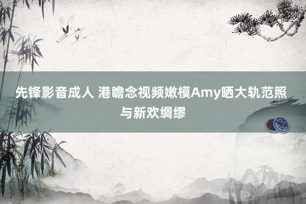 先锋影音成人 港瞻念视频嫩模Amy晒大轨范照 与新欢绸缪