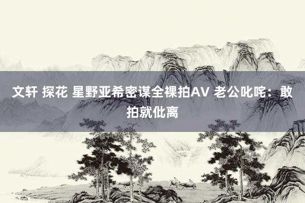 文轩 探花 星野亚希密谋全裸拍AV 老公叱咤：敢拍就仳离