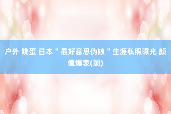 户外 跳蛋 日本＂最好意思伪娘＂生涯私照曝光 颜值爆表(图)