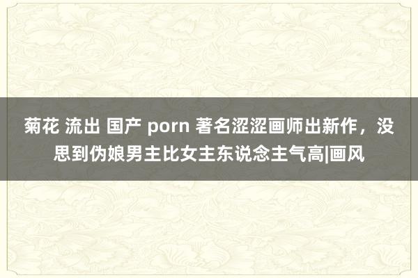 菊花 流出 国产 porn 著名涩涩画师出新作，没思到伪娘男主比女主东说念主气高|画风