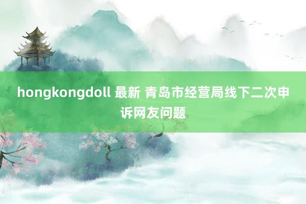 hongkongdoll 最新 青岛市经营局线下二次申诉网友问题