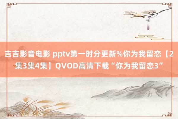 吉吉影音电影 pptv第一时分更新%你为我留恋【2集3集4集】QVOD高清下载“你为我留恋3”