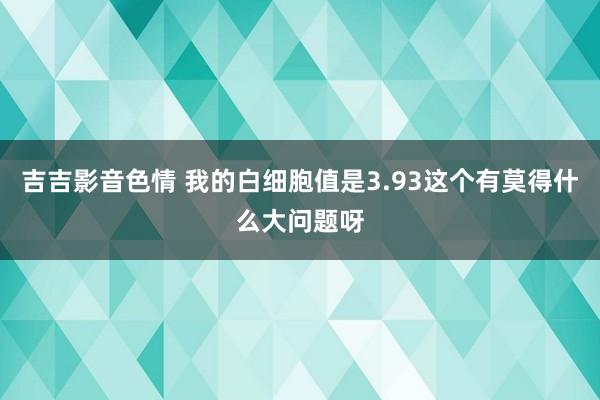 吉吉影音色情 我的白细胞值是3.93这个有莫得什么大问题呀